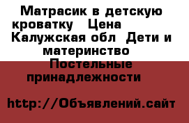 Матрасик в детскую кроватку › Цена ­ 3 000 - Калужская обл. Дети и материнство » Постельные принадлежности   